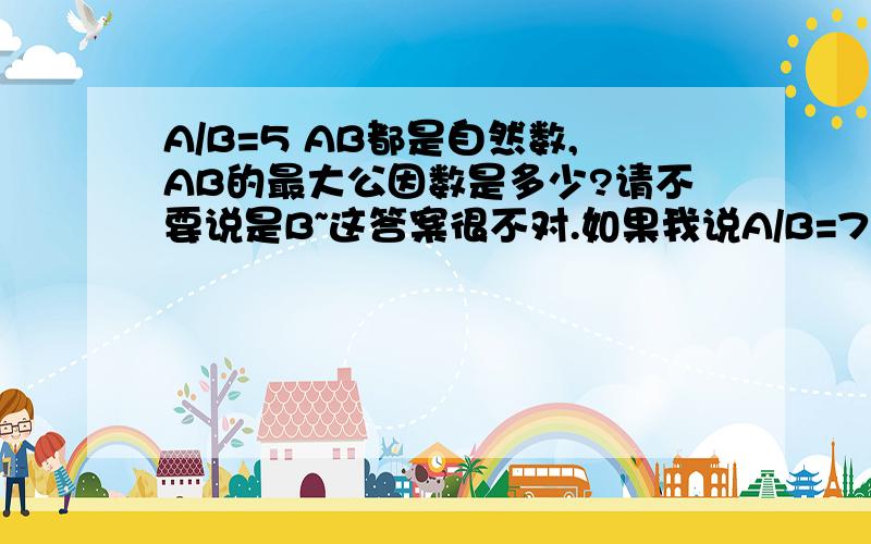 A/B=5 AB都是自然数,AB的最大公因数是多少?请不要说是B~这答案很不对.如果我说A/B=7呢?又是B么?