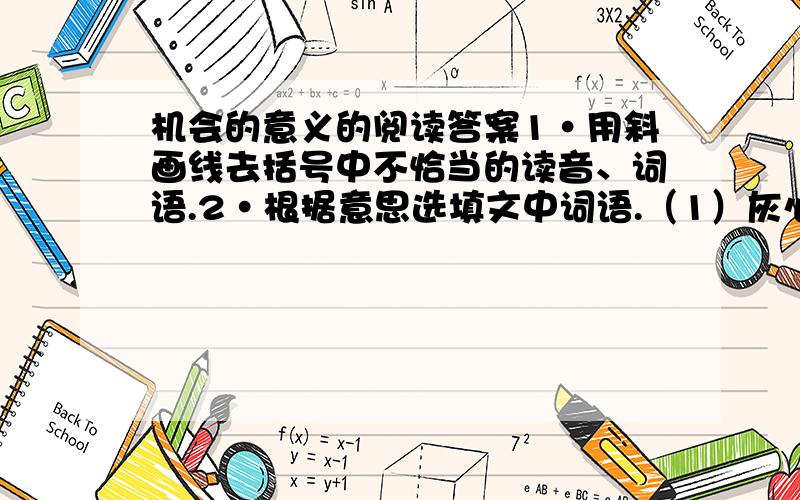 机会的意义的阅读答案1·用斜画线去括号中不恰当的读音、词语.2·根据意思选填文中词语.（1）灰心丧气,意志消沉.( )（2）随着波浪起伏,随着流水飘荡,比喻自己没有主见,随着潮流走.( )3·从