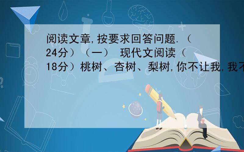 阅读文章,按要求回答问题.（24分）（一） 现代文阅读（18分）桃树、杏树、梨树,你不让我,我不让你,都开满了花赶趟儿.红的像火,粉的像霞,白的像雪.花里带着甜味儿；闭了眼,树上仿佛已经