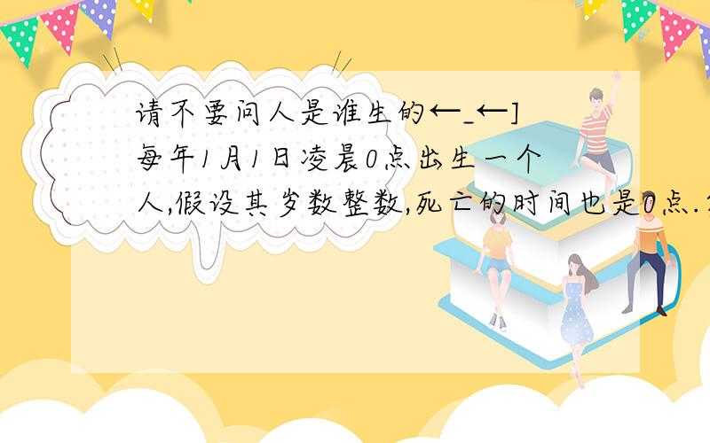 请不要问人是谁生的←_←] 每年1月1日凌晨0点出生一个人,假设其岁数整数,死亡的时间也是0点.第一个一百年出生的人寿长84000岁； 第二个一百年出生的人寿长83999岁； 第三个一百年出生的人