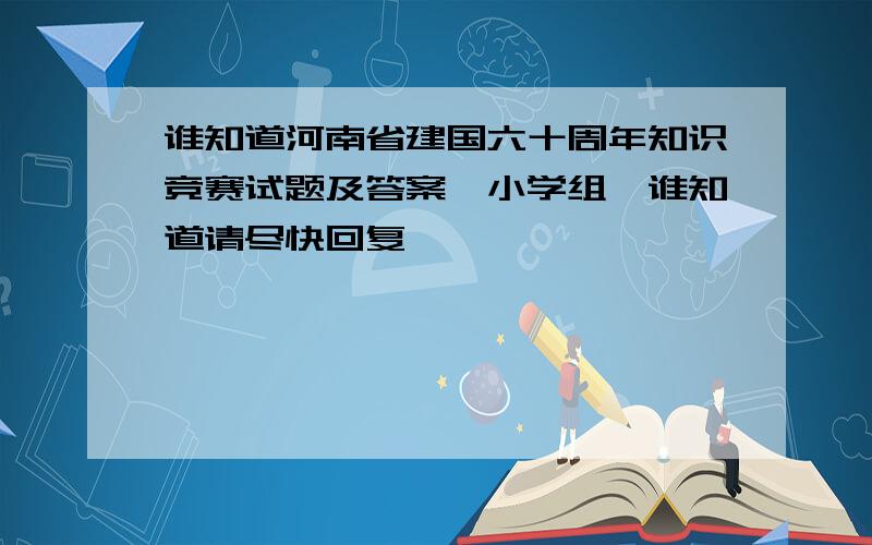 谁知道河南省建国六十周年知识竞赛试题及答案《小学组》谁知道请尽快回复,