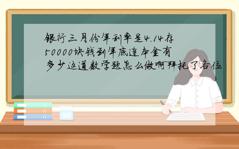 银行三月份年利率是4.14存50000块钱到年底连本金有多少这道数学题怎么做啊拜托了各位