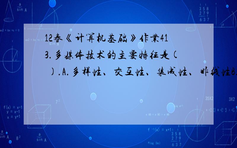 12春《计算机基础》作业413.多媒体技术的主要特征是( ).A.多样性、交互性、集成性、非线性B.独立性、交互性、集成性、时变性C.不确定性、交互性、集成性、非线性D.多样性、交互性、独立