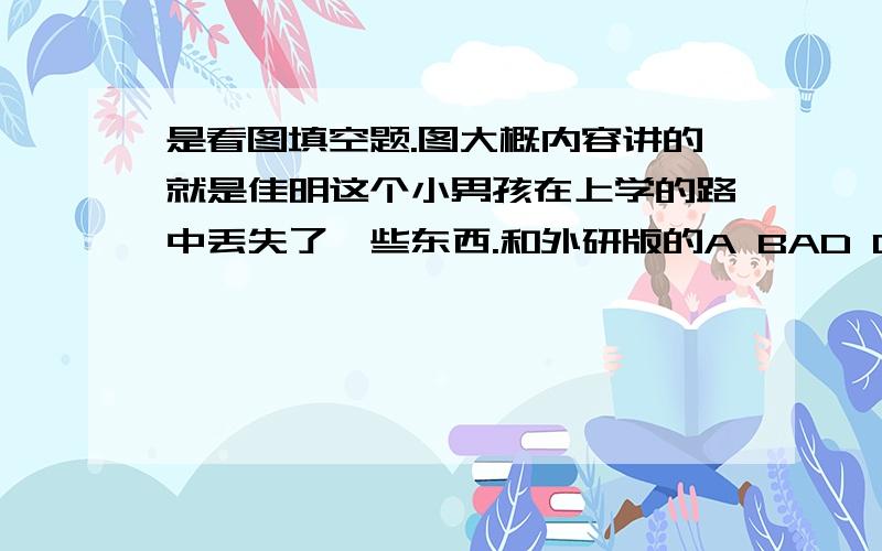 是看图填空题.图大概内容讲的就是佳明这个小男孩在上学的路中丢失了一些东西.和外研版的A BAD DAY这个单元对应.Jia Ming was _____a______.望知道的朋友解答下,感激不尽.