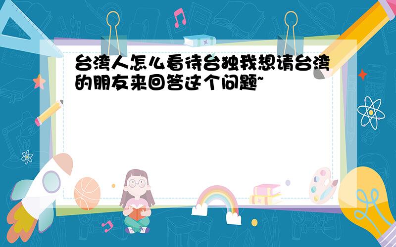 台湾人怎么看待台独我想请台湾的朋友来回答这个问题~