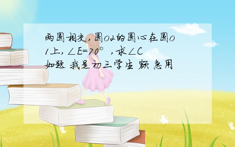 两圆相交,圆o2的圆心在圆o1上,∠E=70°,求∠C 如题 我是初三学生 额 急用