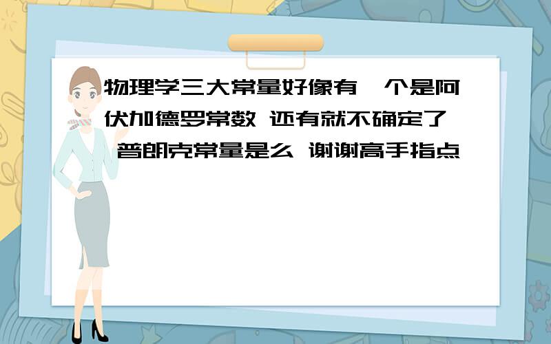 物理学三大常量好像有一个是阿伏加德罗常数 还有就不确定了 普朗克常量是么 谢谢高手指点