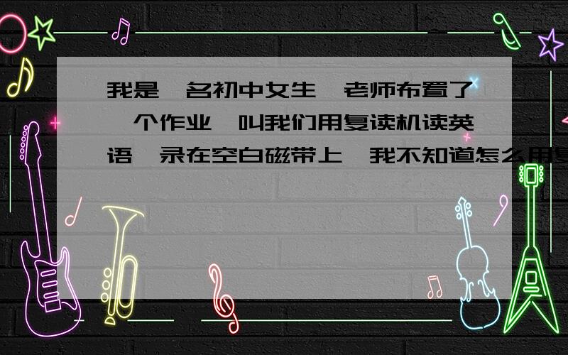 我是一名初中女生,老师布置了一个作业,叫我们用复读机读英语,录在空白磁带上,我不知道怎么用复读机录我发给你们复读机的图片,我这个是爱华电子厂,五级变速王