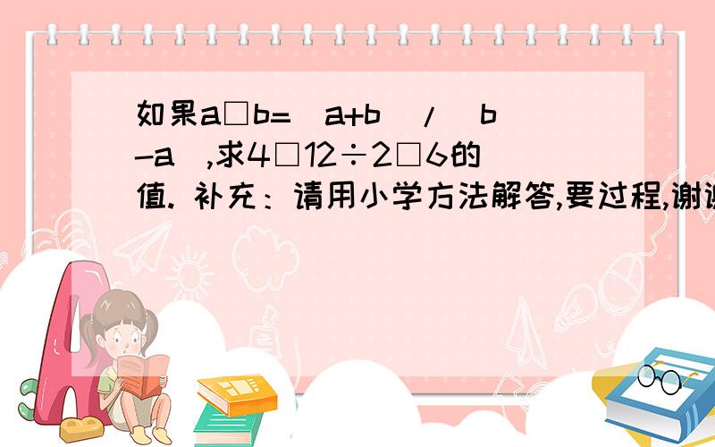 如果a□b=(a+b)/(b-a),求4□12÷2□6的值. 补充：请用小学方法解答,要过程,谢谢.