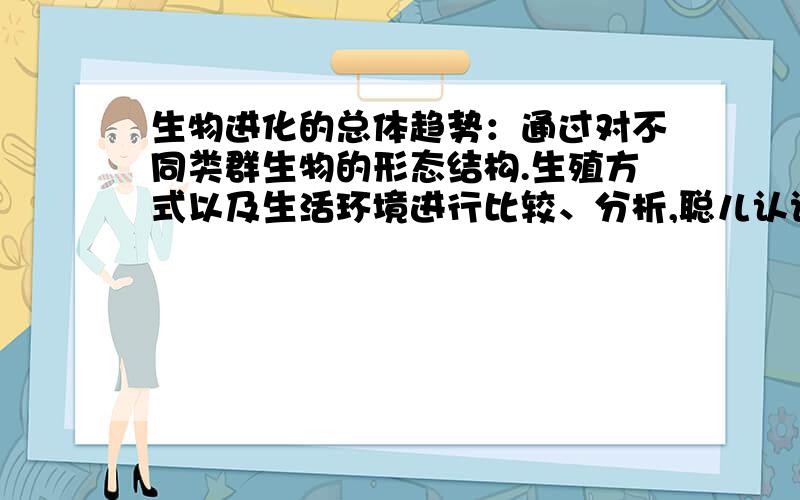 生物进化的总体趋势：通过对不同类群生物的形态结构.生殖方式以及生活环境进行比较、分析,聪儿认识到生物进化的总趋势是从（）到（）、从（）到（）、从（）到（）