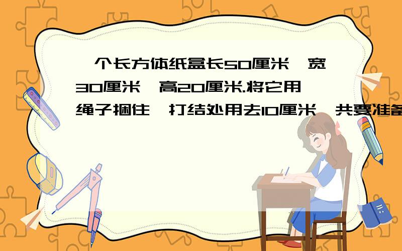 一个长方体纸盒长50厘米,宽30厘米,高20厘米.将它用绳子捆住,打结处用去10厘米,共要准备多长的绳子?