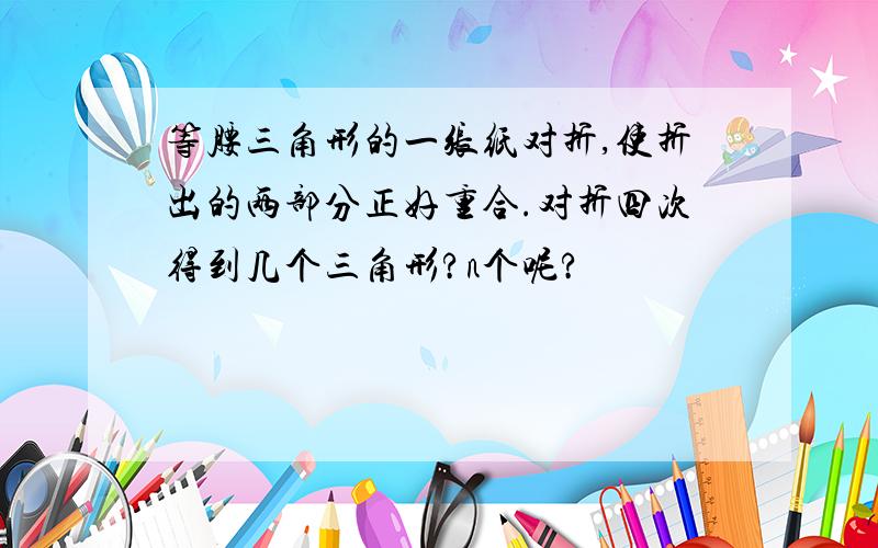 等腰三角形的一张纸对折,使折出的两部分正好重合.对折四次得到几个三角形?n个呢?