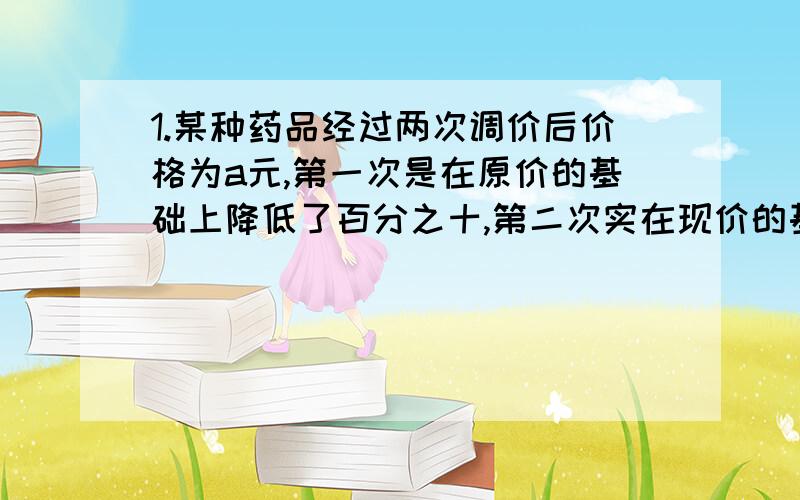 1.某种药品经过两次调价后价格为a元,第一次是在原价的基础上降低了百分之十,第二次实在现价的基础上降低了百分之二十,则这种药品原价为多少?（只需要化简后的式子）2.某车间有15名工