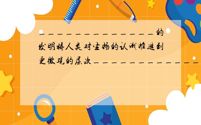 _____________的发明将人类对生物的认识推进到更微观的层次_____________的发明将促使人类对地球以外的太空乃至整个宇宙的认识突飞猛进