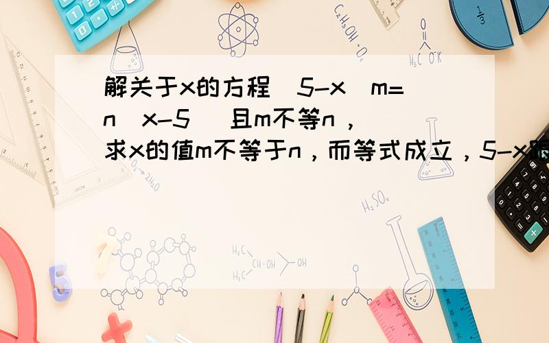 解关于x的方程(5-x)m=n(x-5) 且m不等n ,求x的值m不等于n，而等式成立，5-x跟x-5，x只能等于5才成立啊，如果不等于5的话那就一个正数一个负数了，更不可能相等，也就只能x等于5，就两边都是零