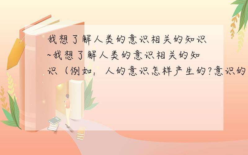 我想了解人类的意识相关的知识~我想了解人类的意识相关的知识（例如：人的意识怎样产生的?意识的本质是什么?）,这类知识在图书馆的分类当中属于哪个分类的?