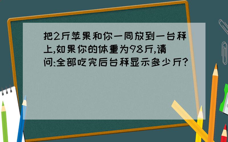 把2斤苹果和你一同放到一台秤上,如果你的体重为98斤,请问:全部吃完后台秤显示多少斤?