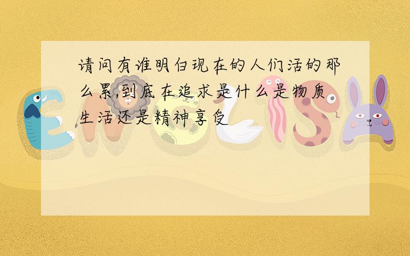 请问有谁明白现在的人们活的那么累,到底在追求是什么是物质生活还是精神享受