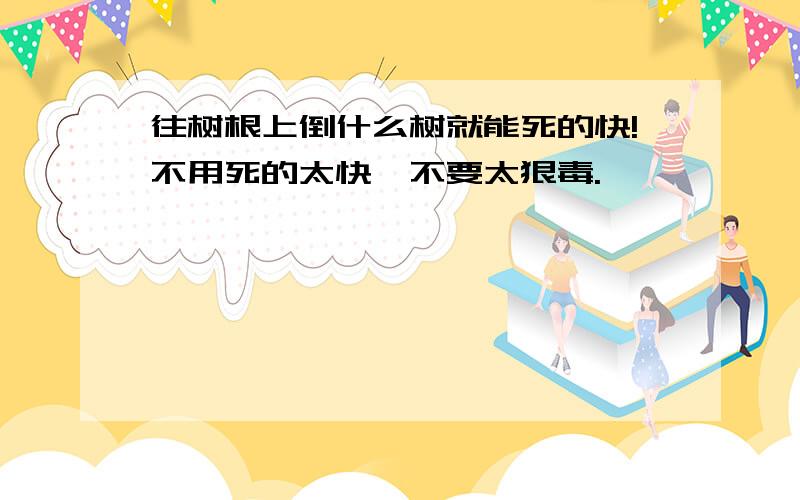 往树根上倒什么树就能死的快!不用死的太快,不要太狠毒.