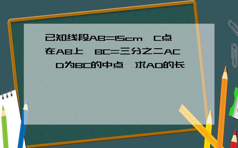 已知线段AB=15cm,C点在AB上,BC=三分之二AC,D为BC的中点,求AD的长