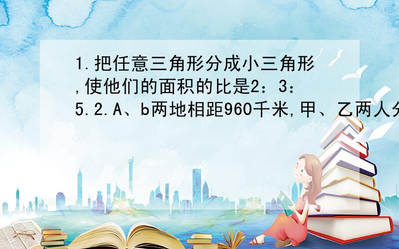 1.把任意三角形分成小三角形,使他们的面积的比是2：3：5.2.A、b两地相距960千米,甲、乙两人分别从A、B两地出发,若相向而行,6分钟相遇；若同向行走,80分钟甲可以追上乙,甲从A地到B地需要多