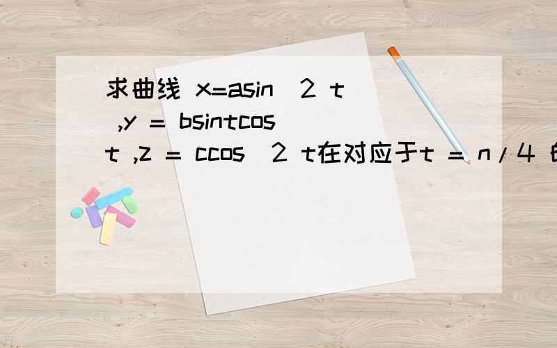 求曲线 x=asin^2 t ,y = bsintcost ,z = ccos^2 t在对应于t = n/4 的点处的切线方程和法平面方程