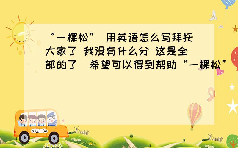 “一棵松” 用英语怎么写拜托大家了 我没有什么分 这是全部的了  希望可以得到帮助“一棵松”   网络的一个昵称