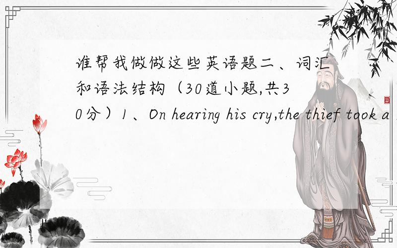 谁帮我做做这些英语题二、词汇和语法结构（30道小题,共30分）1、On hearing his cry,the thief took a ______ from the windows and then escaped out of sight.（1分）A、leakB、leapC、lead D、lean2、She decided to ______ the