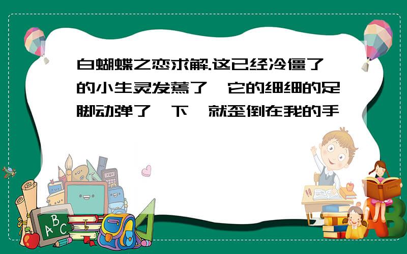 白蝴蝶之恋求解.这已经冷僵了的小生灵发蔫了,它的细细的足脚动弹了一下,就歪倒在我的手————————————————————中.—⒈线段画线处是个细节描写,它表现了_____________.