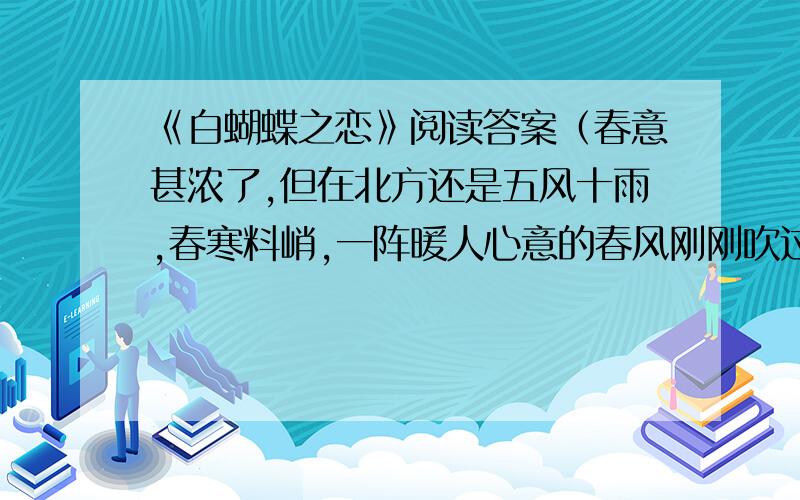 《白蝴蝶之恋》阅读答案（春意甚浓了,但在北方还是五风十雨,春寒料峭,一阵暖人心意的春风刚刚吹过,又来了一片沁人心脾的冷雨.）（甲）我在草地上走着,忽然,在鲜嫩的春草上看到一只雪