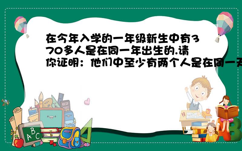 在今年入学的一年级新生中有370多人是在同一年出生的.请你证明：他们中至少有两个人是在同一天出生的.