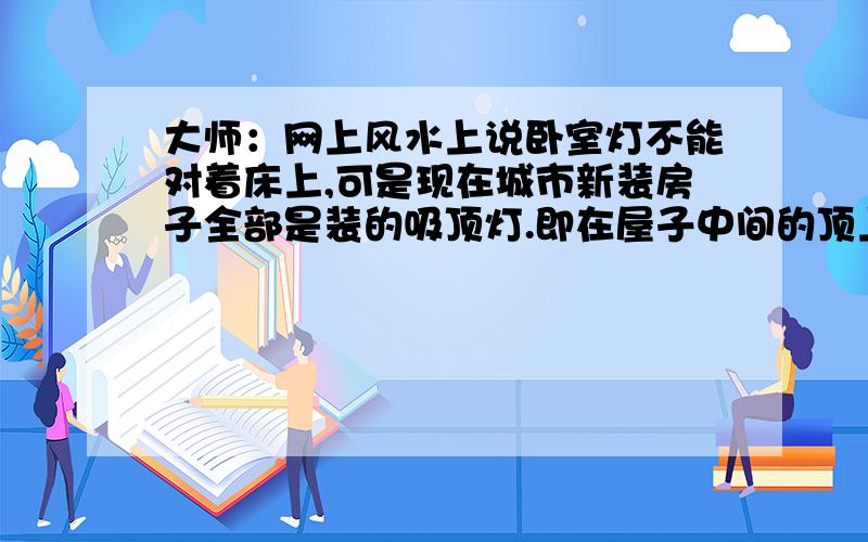 大师：网上风水上说卧室灯不能对着床上,可是现在城市新装房子全部是装的吸顶灯.即在屋子中间的顶上床的上方安灯（ 现在床一般放在屋子中间床头靠墙）,灯安在墙边上基本上没有了,我