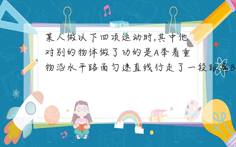 某人做以下四项运动时,其中他对别的物体做了功的是A举着重物沿水平路面匀速直线行走了一段距离B站在匀速下降的电梯里不动C站在正沿水平公路做匀速直线运动的汽车里不动D站在正沿水