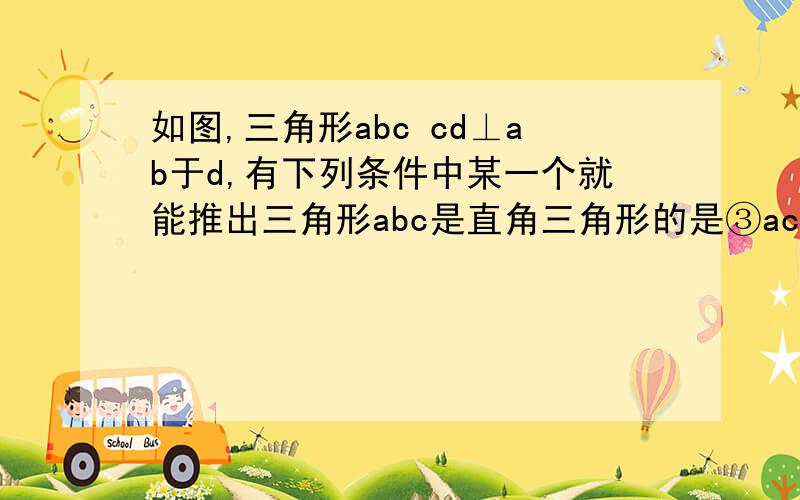 如图,三角形abc cd⊥ab于d,有下列条件中某一个就能推出三角形abc是直角三角形的是③ac*bc=ab*cd  讲解一下这个为什么是对的在线等