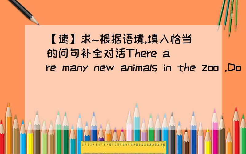 【速】求~根据语境,填入恰当的问句补全对话There are many new animals in the zoo .Do you know?Oh?1Pandas,lions,monkeys,giraffes and elephants.Let's go to and see them.OK.2 I want to see pandas first.3Because they are very cute .4i lik