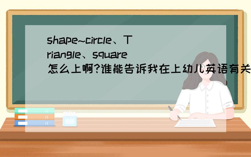 shape~circle、Triangle、square怎么上啊?谁能告诉我在上幼儿英语有关circle、Triangle、square是可以怎么上啊~是幼儿!5-6岁!急用!