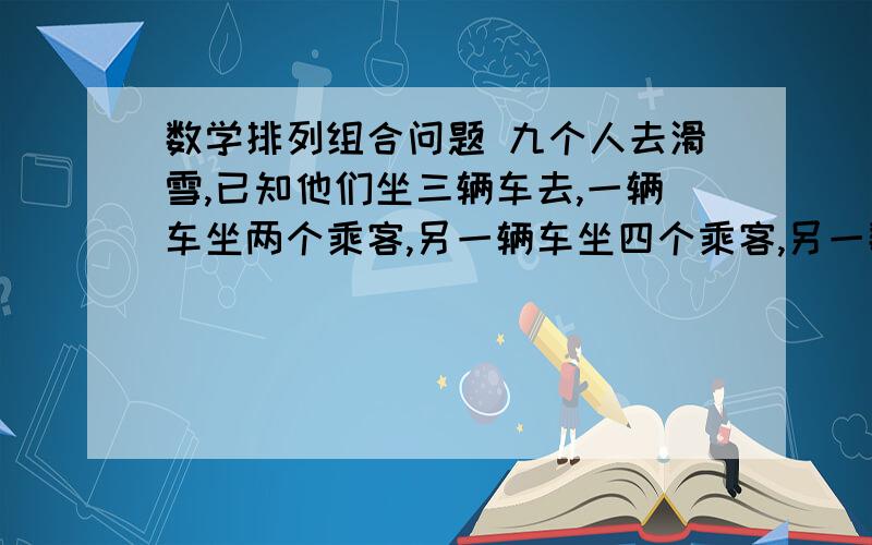 数学排列组合问题 九个人去滑雪,已知他们坐三辆车去,一辆车坐两个乘客,另一辆车坐四个乘客,另一数学排列组合问题  九个人去滑雪,已知他们坐三辆车去,一辆车坐两个乘客,另一辆车坐四个