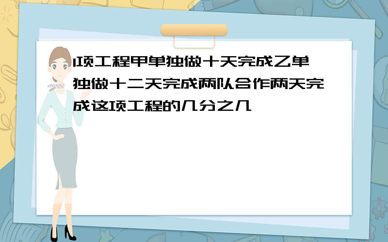 1项工程甲单独做十天完成乙单独做十二天完成两队合作两天完成这项工程的几分之几