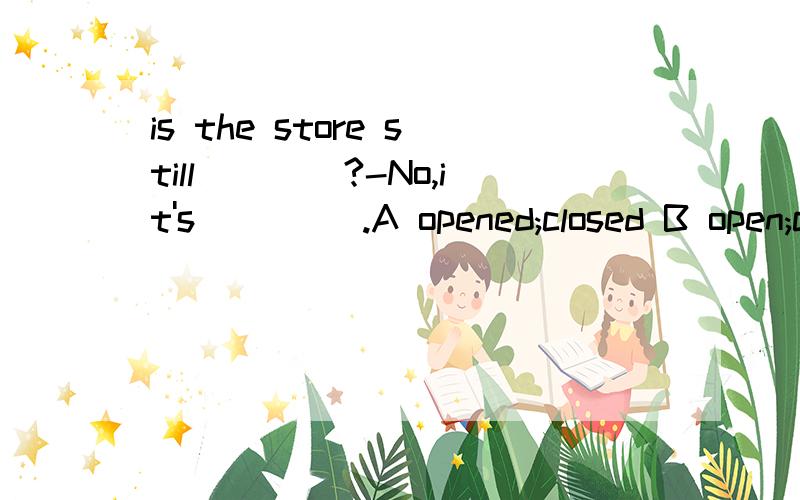 is the store still____?-No,it's ____.A opened;closed B open;closed Copened;close D open;close