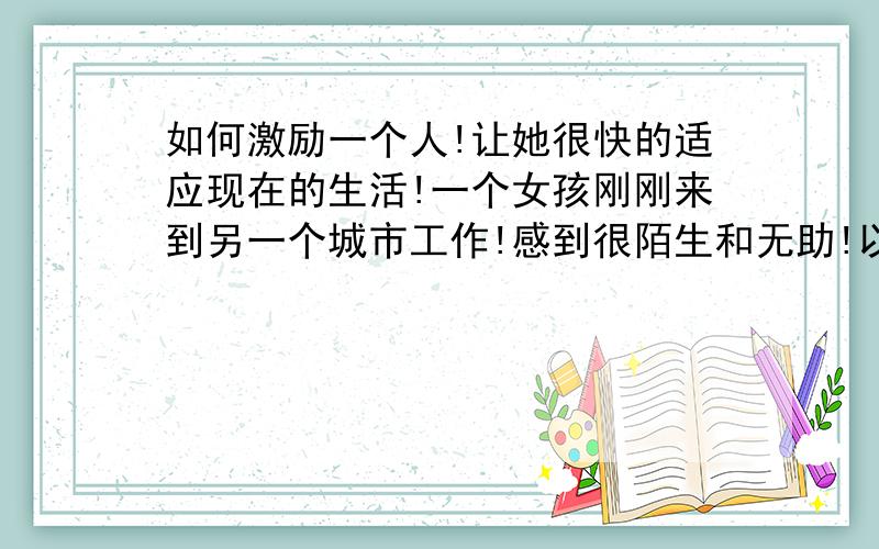 如何激励一个人!让她很快的适应现在的生活!一个女孩刚刚来到另一个城市工作!感到很陌生和无助!以前熟悉的朋友都不在身边!怎么能让她尽快的融入这里的生活?我要如何激励她!