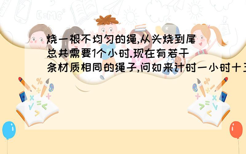 烧一根不均匀的绳,从头烧到尾总共需要1个小时.现在有若干条材质相同的绳子,问如来计时一小时十五分钟