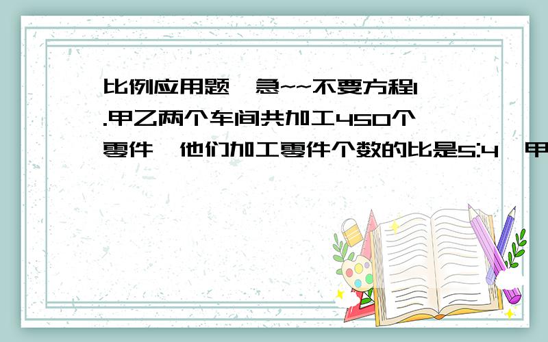 比例应用题,急~~不要方程1.甲乙两个车间共加工450个零件,他们加工零件个数的比是5:4,甲车间比乙车间多加工多少个?2.甲乙两数的比是13:11,乙比甲少12,甲乙两个数分别是多少?3.某工厂有三个车