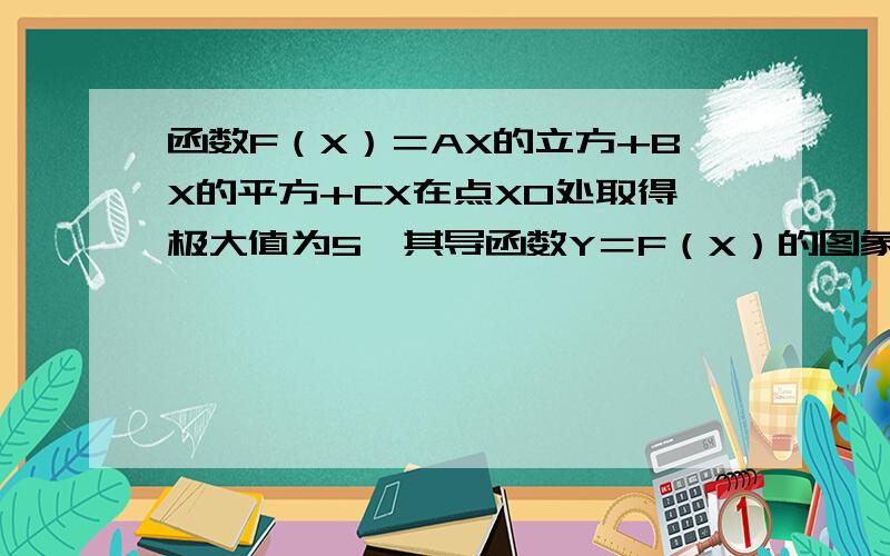 函数F（X）＝AX的立方+BX的平方+CX在点X0处取得极大值为5,其导函数Y＝F（X）的图象经过点（1,0）（2,0）⑴求X0的值.⑵求A,B,C的值.