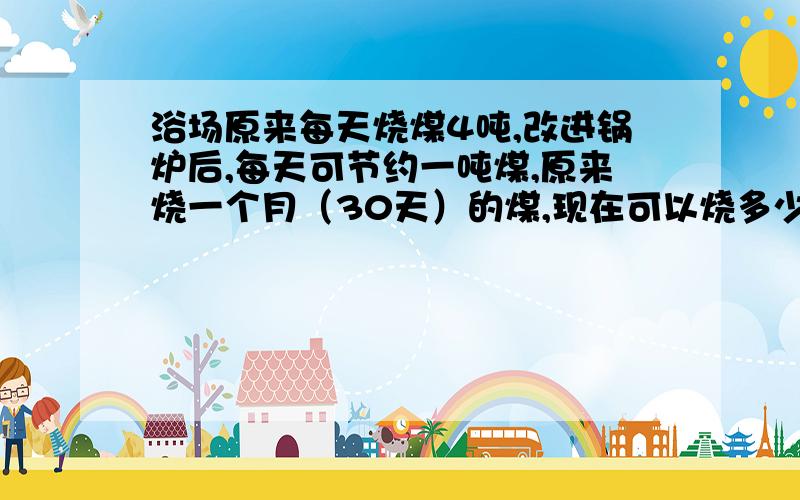 浴场原来每天烧煤4吨,改进锅炉后,每天可节约一吨煤,原来烧一个月（30天）的煤,现在可以烧多少天?