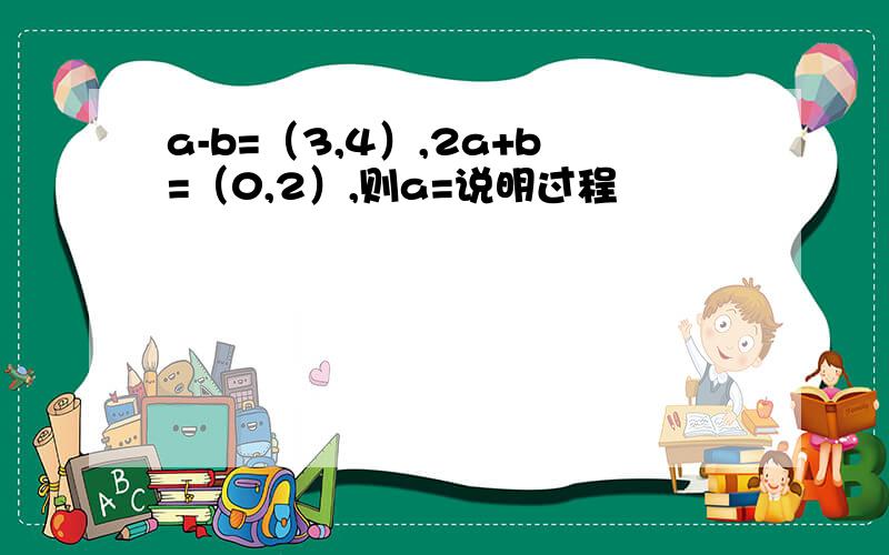 a-b=（3,4）,2a+b=（0,2）,则a=说明过程