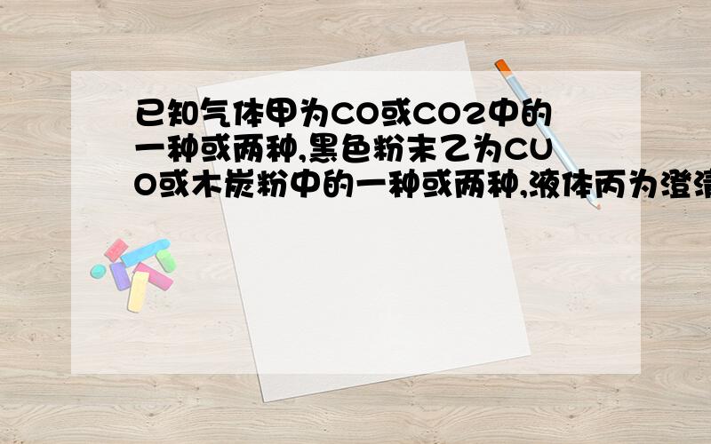 已知气体甲为CO或CO2中的一种或两种,黑色粉末乙为CUO或木炭粉中的一种或两种,液体丙为澄清石灰水,反应条件为加热.问：若粉墨乙逐渐消失,最后被玻璃管中无固体物质剩余,澄清石灰水变浑