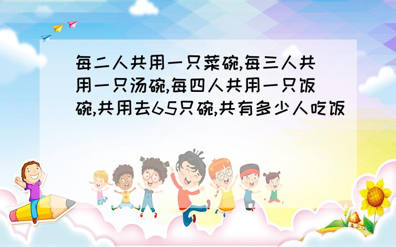 每二人共用一只菜碗,每三人共用一只汤碗,每四人共用一只饭碗,共用去65只碗,共有多少人吃饭