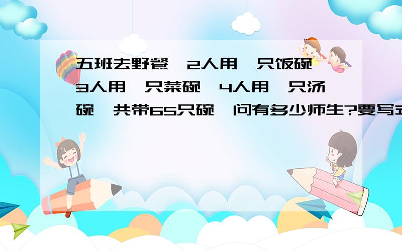 五班去野餐,2人用一只饭碗,3人用一只菜碗,4人用一只汤碗,共带65只碗,问有多少师生?要写式子