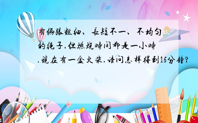 有俩跟粗细、长短不一、不均匀的绳子,但燃烧时间都是一小时.现在有一盒火柴,请问怎样得到15分钟?