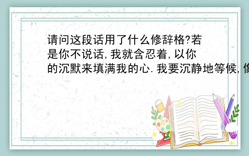 请问这段话用了什么修辞格?若是你不说话,我就含忍着,以你的沉默来填满我的心.我要沉静地等候,像黑夜在星光中无眠,忍耐地低首.清晨一定会来,黑暗也要消隐,你的声音将划破天空从金泉中